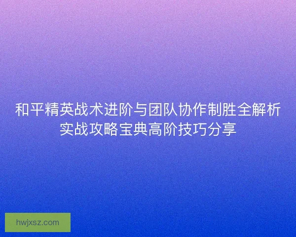 和平精英战术进阶与团队协作制胜全解析实战攻略宝典高阶技巧分享