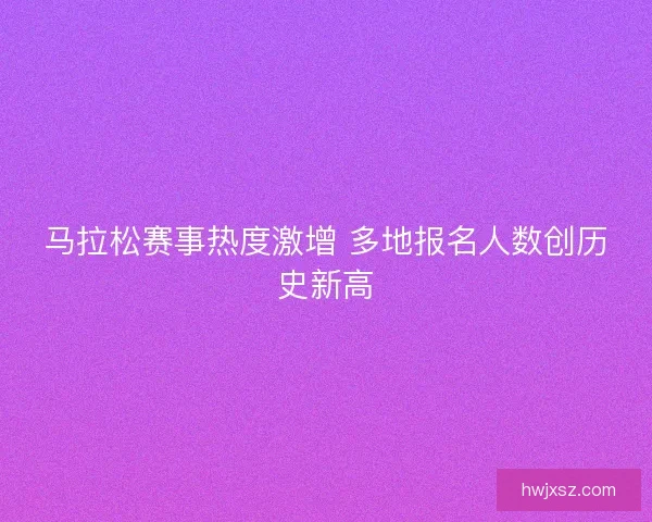 马拉松赛事热度激增 多地报名人数创历史新高