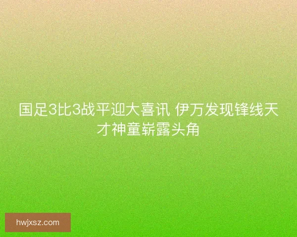 国足3比3战平迎大喜讯 伊万发现锋线天才神童崭露头角